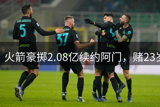 火箭豪掷2.08亿续约阿门，赌23岁防守悍将的巨星潜质