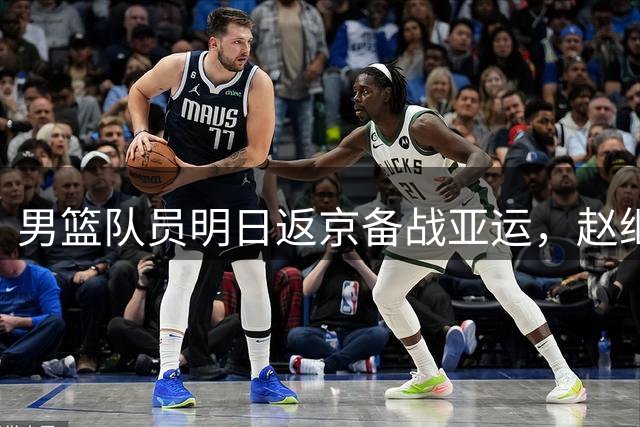 男篮队员明日返京备战亚运，赵继伟杨瀚森除外