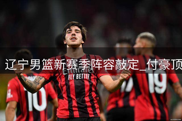 辽宁男篮新赛季阵容敲定 付豪顶薪续约稳军心